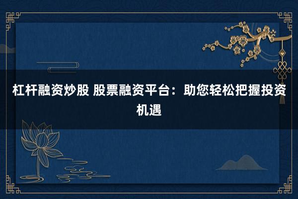 杠杆融资炒股 股票融资平台：助您轻松把握投资机遇