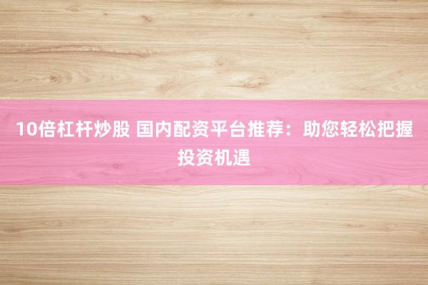 10倍杠杆炒股 国内配资平台推荐：助您轻松把握投资机遇