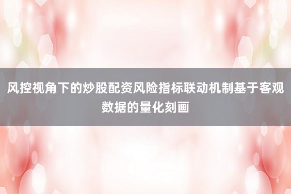 风控视角下的炒股配资风险指标联动机制基于客观数据的量化刻画