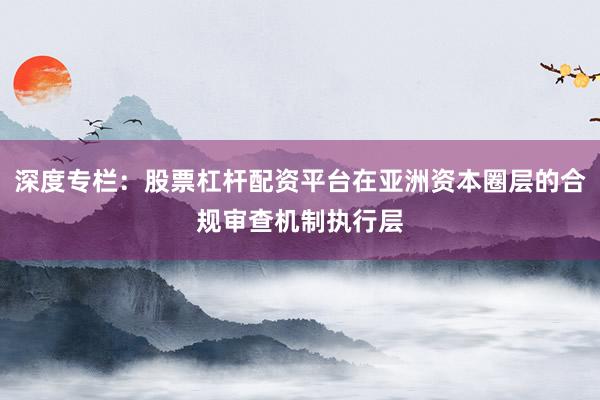 深度专栏：股票杠杆配资平台在亚洲资本圈层的合规审查机制执行层