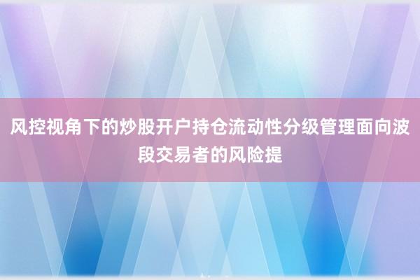 风控视角下的炒股开户持仓流动性分级管理面向波段交易者的风险提