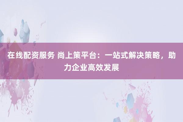 在线配资服务 尚上策平台:一站式解决策略,助力企业高效发展