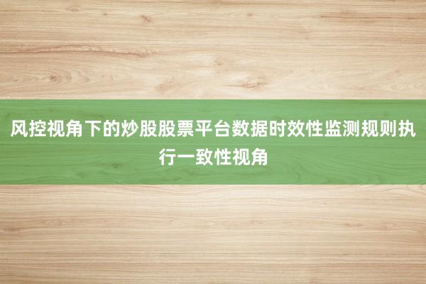 风控视角下的炒股股票平台数据时效性监测规则执行一致性视角