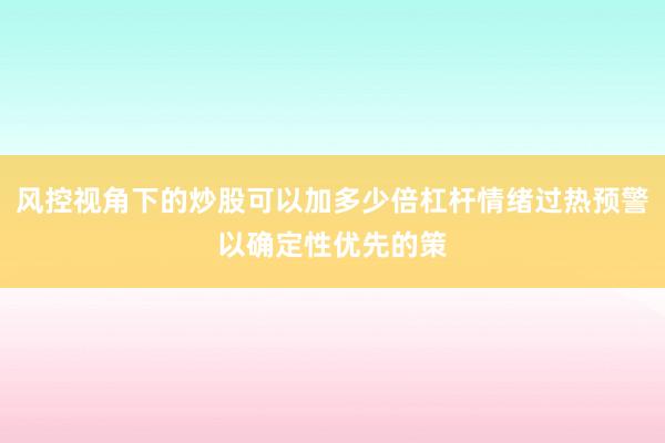 风控视角下的炒股可以加多少倍杠杆情绪过热预警以确定性优先的策