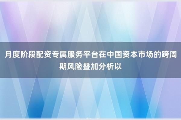 月度阶段配资专属服务平台在中国资本市场的跨周期风险叠加分析以