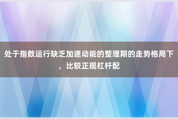 处于指数运行缺乏加速动能的整理期的走势格局下，比较正规杠杆配