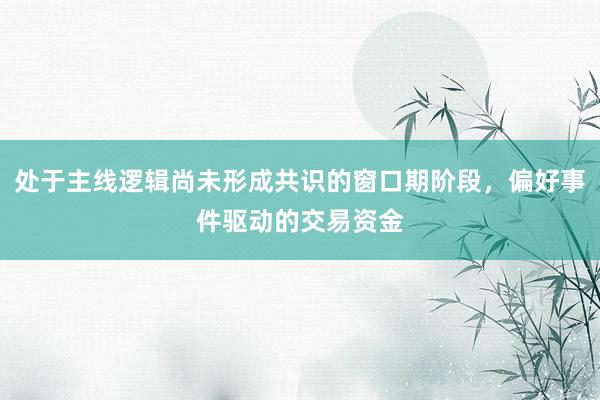 处于主线逻辑尚未形成共识的窗口期阶段，偏好事件驱动的交易资金