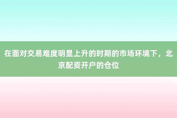 在面对交易难度明显上升的时期的市场环境下，北京配资开户的仓位