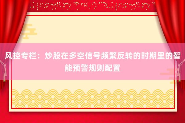 风控专栏：炒股在多空信号频繁反转的时期里的智能预警规则配置