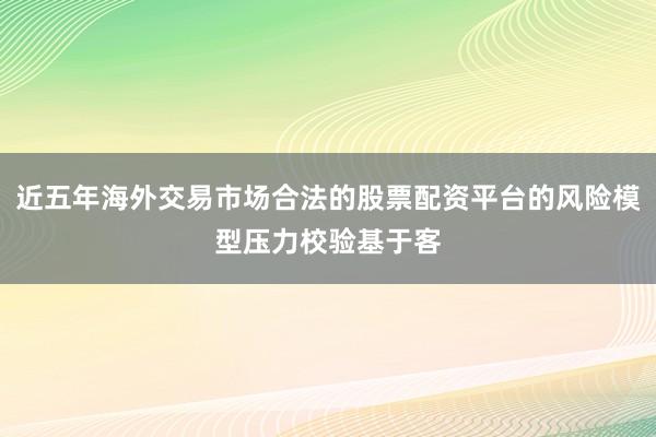 近五年海外交易市场合法的股票配资平台的风险模型压力校验基于客