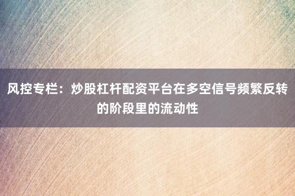 风控专栏：炒股杠杆配资平台在多空信号频繁反转的阶段里的流动性