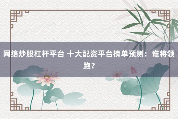 网络炒股杠杆平台 十大配资平台榜单预测：谁将领跑？