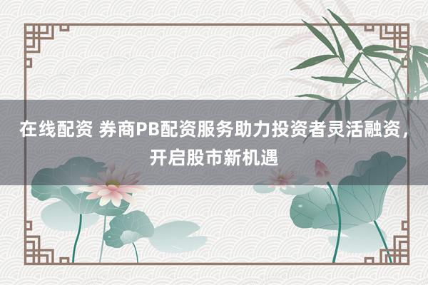 在线配资 券商PB配资服务助力投资者灵活融资，开启股市新机遇