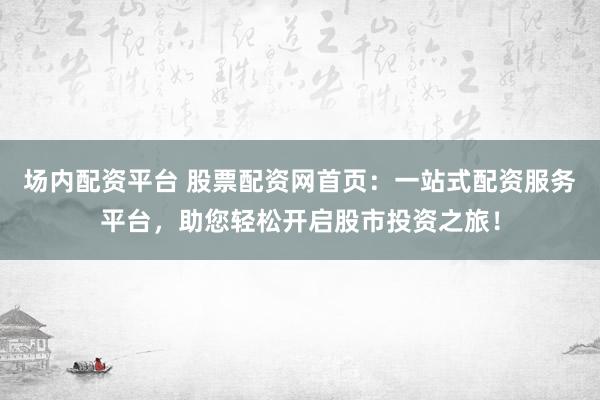场内配资平台 股票配资网首页：一站式配资服务平台，助您轻松开启股市投资之旅！