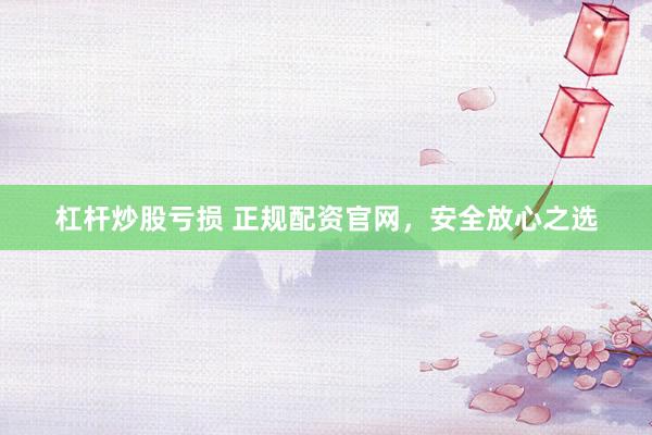 杠杆炒股亏损 正规配资官网，安全放心之选