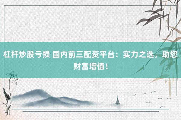 杠杆炒股亏损 国内前三配资平台：实力之选，助您财富增值！