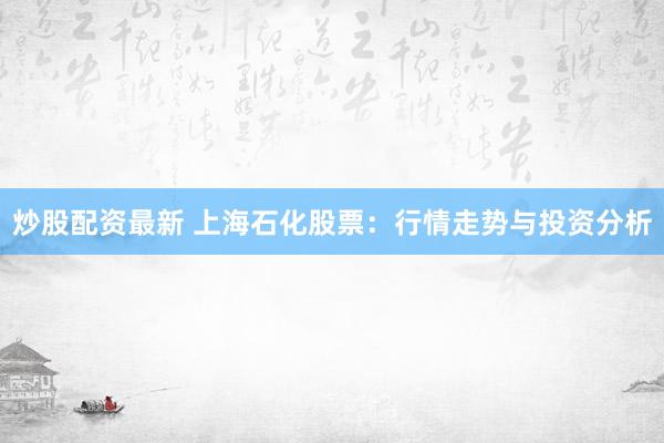 炒股配资最新 上海石化股票：行情走势与投资分析