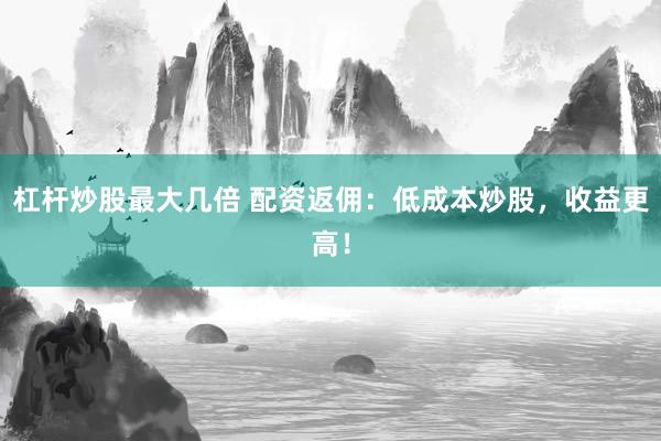 杠杆炒股最大几倍 配资返佣：低成本炒股，收益更高！