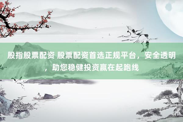 股指股票配资 股票配资首选正规平台，安全透明，助您稳健投资赢在起跑线