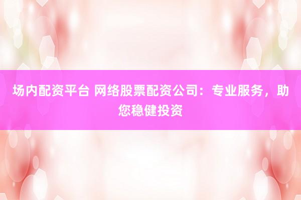 场内配资平台 网络股票配资公司：专业服务，助您稳健投资