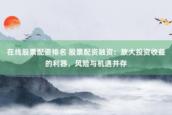 在线股票配资排名 股票配资融资:放大投资收益的利器,风险与机遇并存