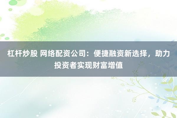 杠杆炒股 网络配资公司：便捷融资新选择，助力投资者实现财富增值
