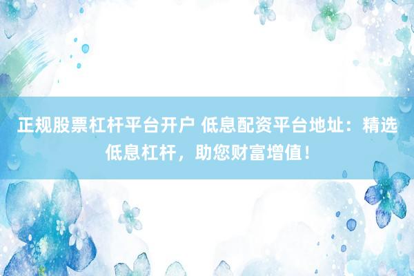 正规股票杠杆平台开户 低息配资平台地址：精选低息杠杆，助您财富增值！