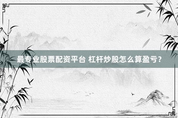 最专业股票配资平台 杠杆炒股怎么算盈亏？