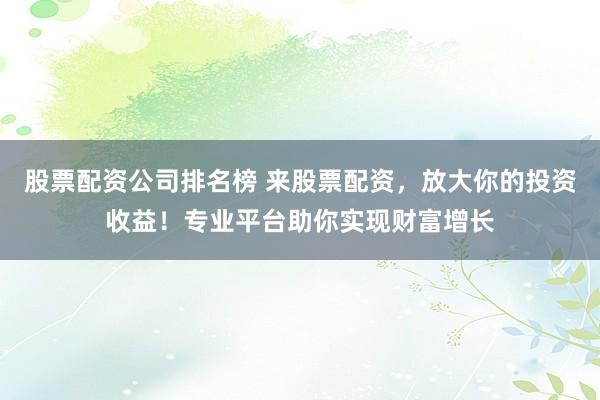 股票配资公司排名榜 来股票配资，放大你的投资收益！专业平台助你实现财富增长