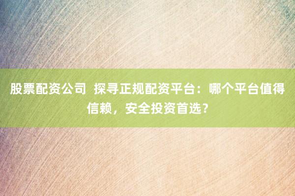 股票配资公司  探寻正规配资平台：哪个平台值得信赖，安全投资首选？