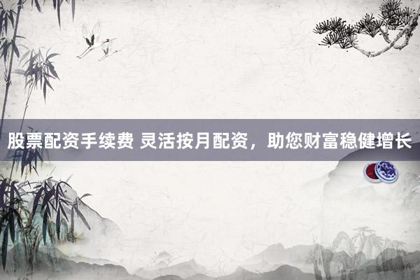 股票配资手续费 灵活按月配资，助您财富稳健增长