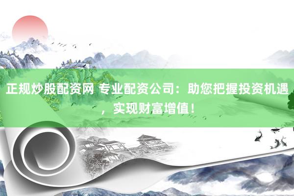 正规炒股配资网 专业配资公司：助您把握投资机遇，实现财富增值！