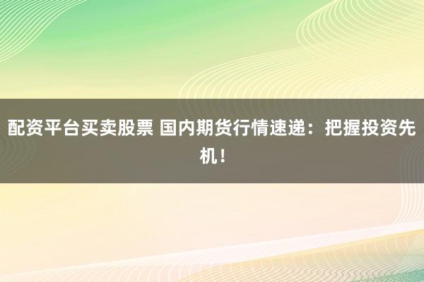 配资平台买卖股票 国内期货行情速递：把握投资先机！