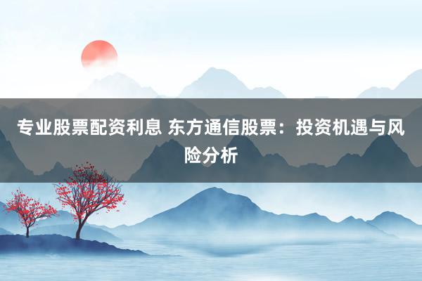 专业股票配资利息 东方通信股票：投资机遇与风险分析