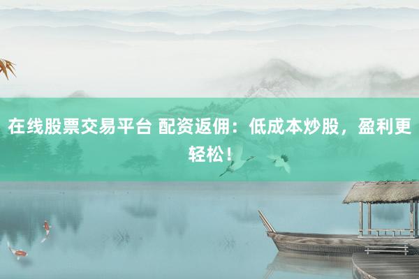 在线股票交易平台 配资返佣：低成本炒股，盈利更轻松！