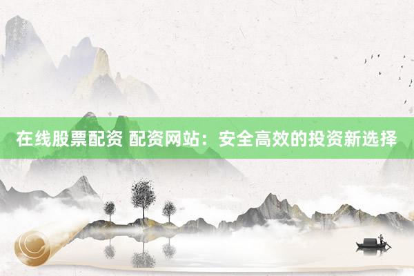 在线股票配资 配资网站：安全高效的投资新选择