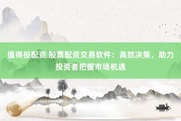 值得投配资 股票配资交易软件：高效决策，助力投资者把握市场机遇