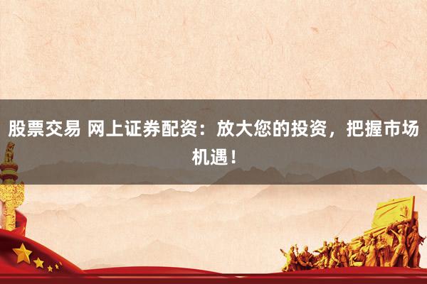 股票交易 网上证券配资：放大您的投资，把握市场机遇！
