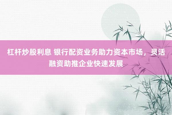 杠杆炒股利息 银行配资业务助力资本市场，灵活融资助推企业快速发展