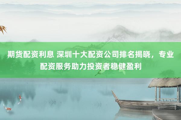 期货配资利息 深圳十大配资公司排名揭晓，专业配资服务助力投资者稳健盈利