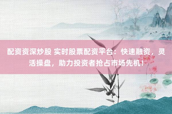 配资资深炒股 实时股票配资平台：快速融资，灵活操盘，助力投资者抢占市场先机！