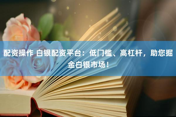 配资操作 白银配资平台：低门槛、高杠杆，助您掘金白银市场！