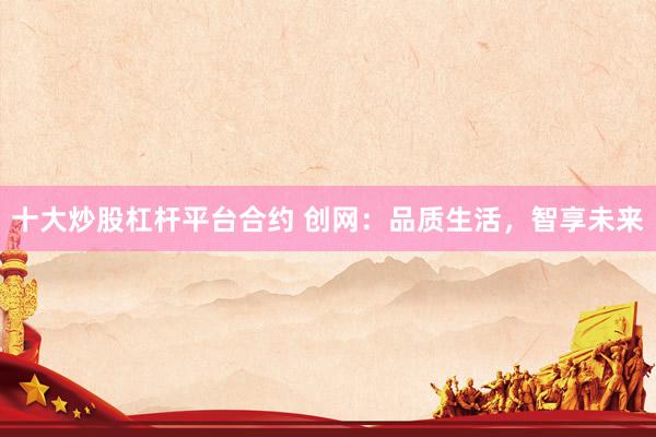 十大炒股杠杆平台合约 创网：品质生活，智享未来