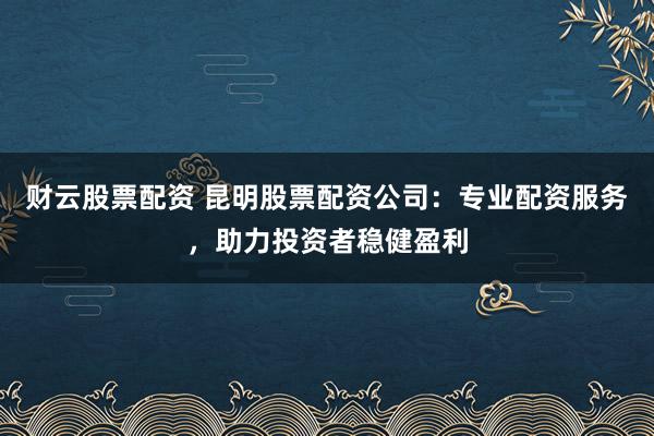 财云股票配资 昆明股票配资公司:专业配资服务,助力投资者稳健盈利