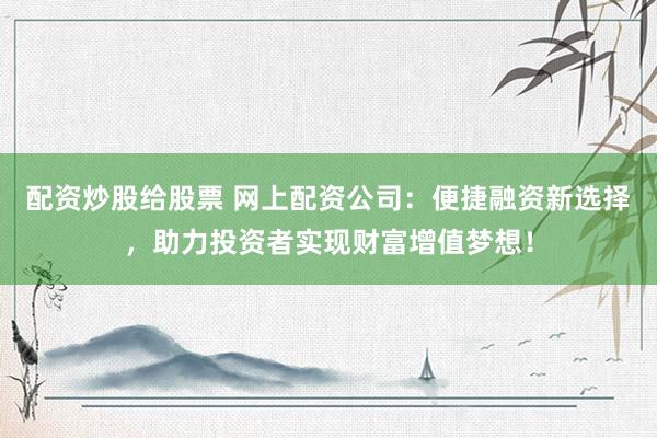 配资炒股给股票 网上配资公司：便捷融资新选择，助力投资者实现财富增值梦想！