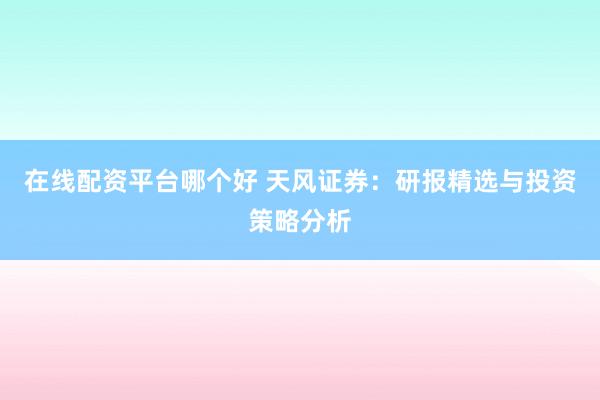 在线配资平台哪个好 天风证券：研报精选与投资策略分析