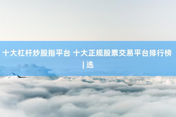十大杠杆炒股指平台 十大正规股票交易平台排行榜 | 选