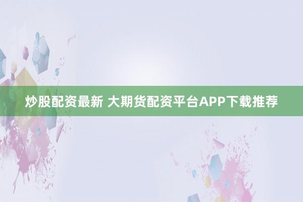 炒股配资最新 大期货配资平台APP下载推荐