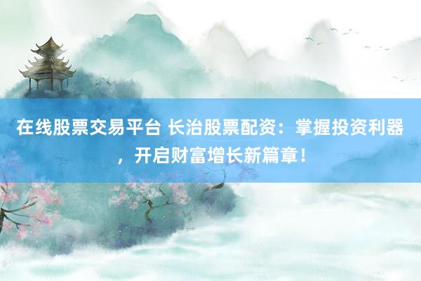 在线股票交易平台 长治股票配资：掌握投资利器，开启财富增长新篇章！