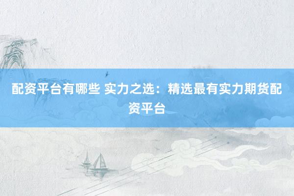 配资平台有哪些 实力之选：精选最有实力期货配资平台